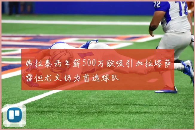 弗拉泰西年薪500万欧吸引加拉塔萨雷但尤文仍为首选球队