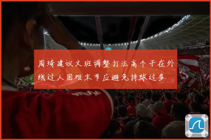 周琦建议文班调整打法高个子在外线过人困难末节应避免持球过多