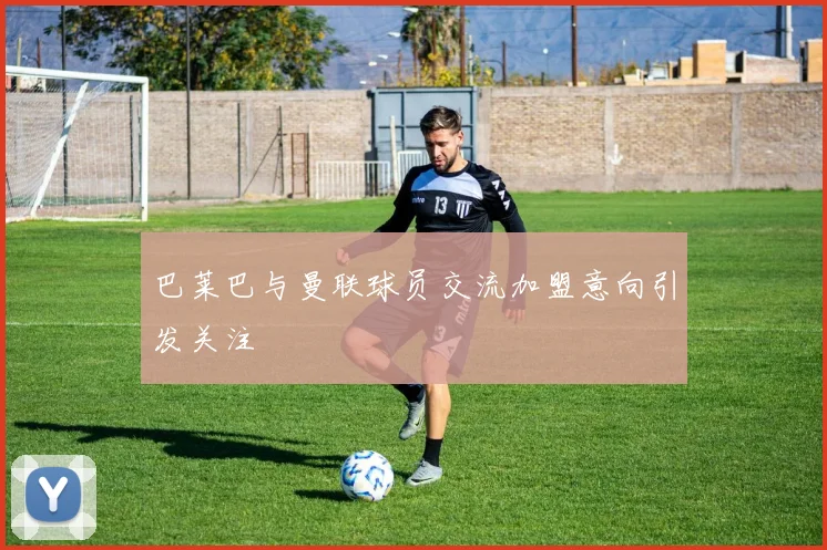 巴莱巴与曼联球员交流加盟意向引发关注