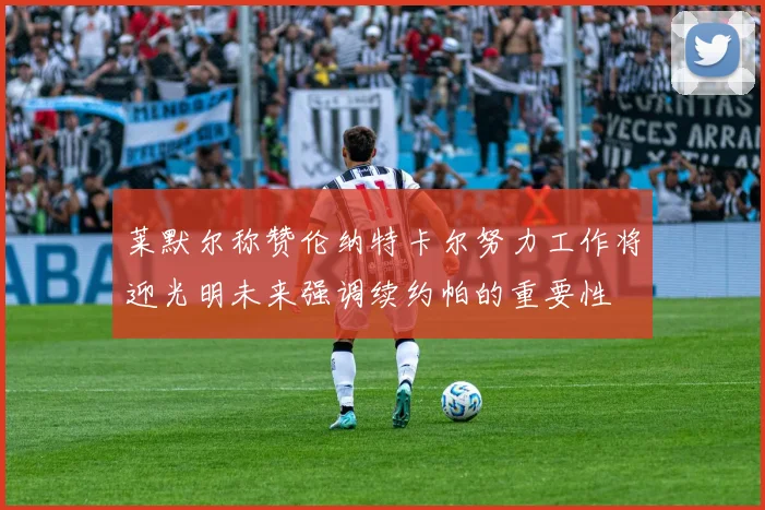 莱默尔称赞伦纳特卡尔努力工作将迎光明未来强调续约帕的重要性