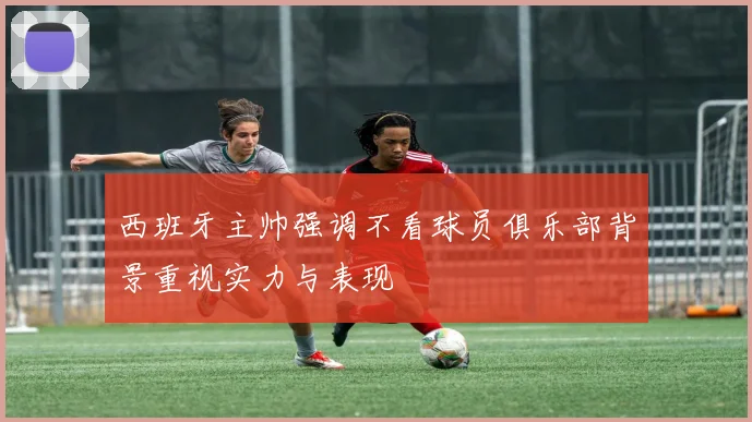 西班牙主帅强调不看球员俱乐部背景重视实力与表现