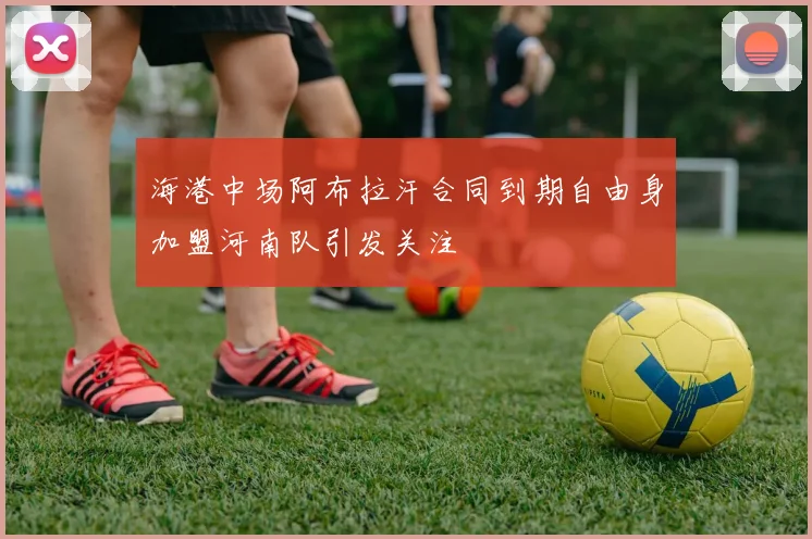 海港中场阿布拉汗合同到期自由身加盟河南队引发关注