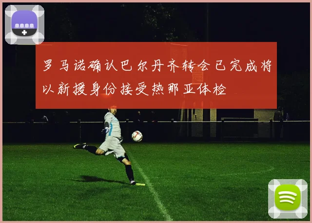 罗马诺确认巴尔丹齐转会已完成将以新援身份接受热那亚体检