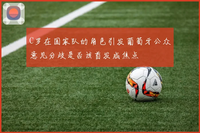 C罗在国家队的角色引发葡萄牙公众意见分歧是否该首发成焦点