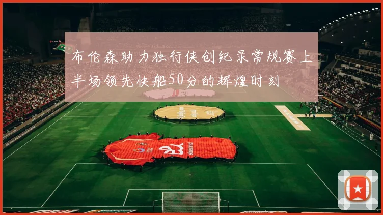 布伦森助力独行侠创纪录常规赛上半场领先快船50分的辉煌时刻