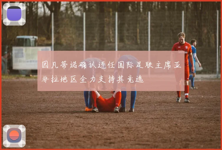 因凡蒂诺确认连任国际足联主席亚非拉地区全力支持其竞选