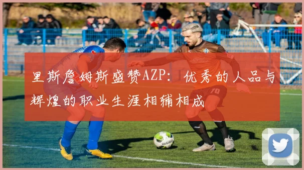 里斯詹姆斯盛赞AZP：优秀的人品与辉煌的职业生涯相辅相成