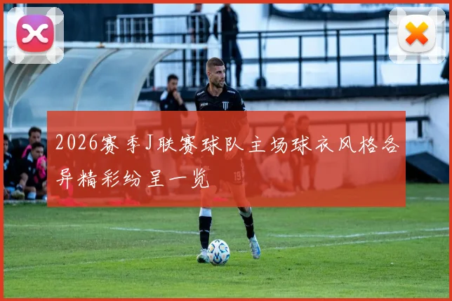 2026赛季J联赛球队主场球衣风格各异精彩纷呈一览