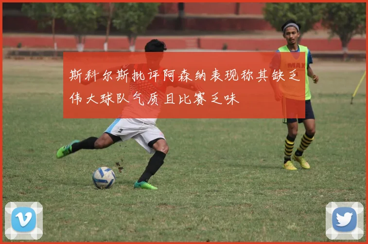 斯科尔斯批评阿森纳表现称其缺乏伟大球队气质且比赛乏味